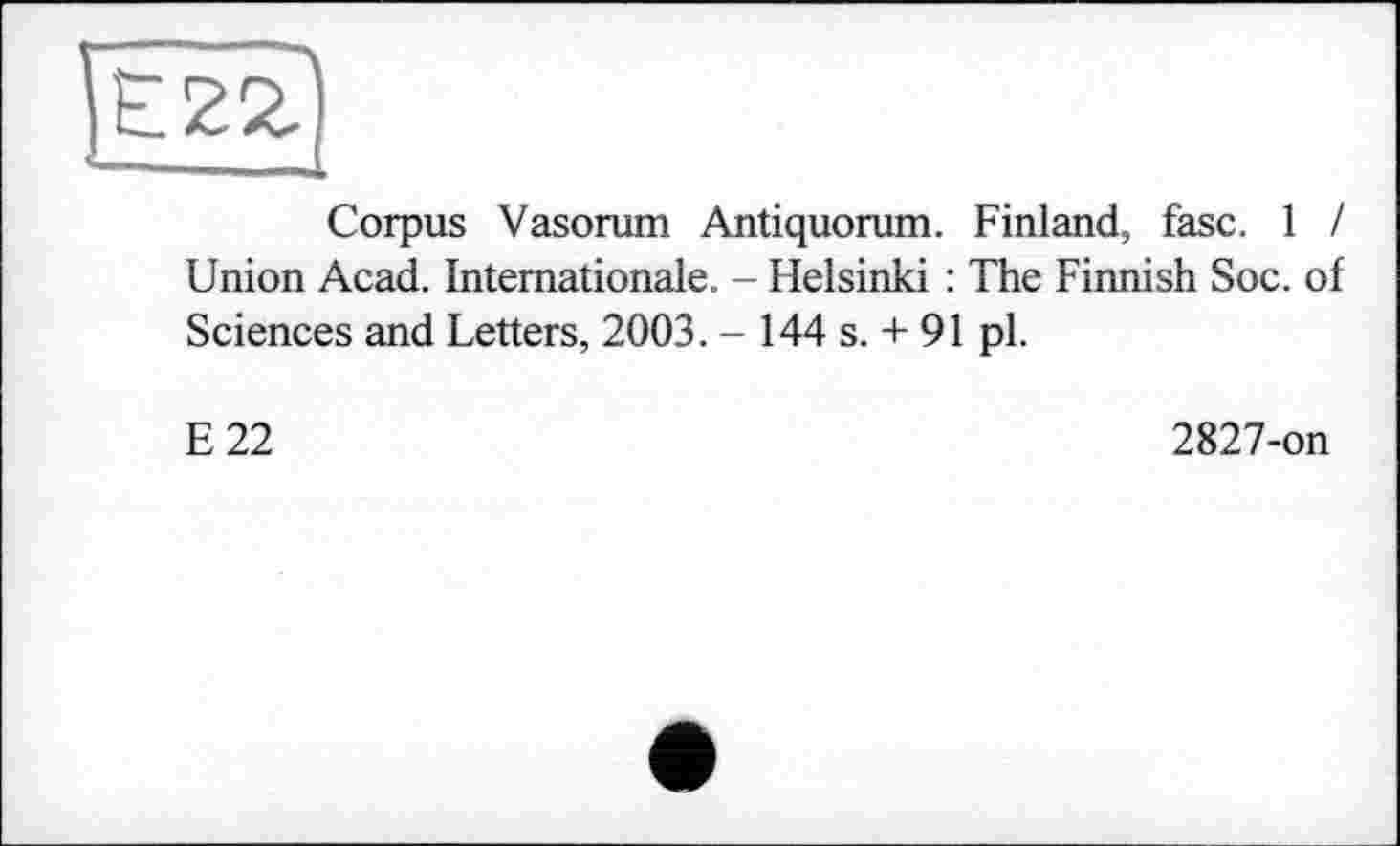 ﻿Corpus Vasorum Antiquorum. Finland, fasc. 1 I Union Acad. Internationale. - Helsinki : The Finnish Soc. of Sciences and Letters, 2003. - 144 s. + 91 pl.
E22
2827-on